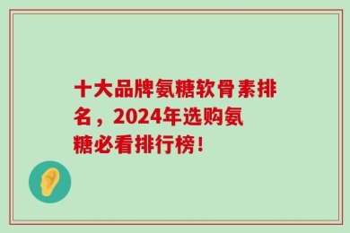 十大品牌氨糖软骨素排名，2024年选购氨糖必看排行榜！