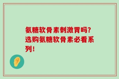 氨糖软骨素刺激胃吗？选购氨糖软骨素必看系列！