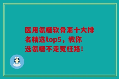 医用氨糖软骨素十大排名精选top5，教你选氨糖不走冤枉路！