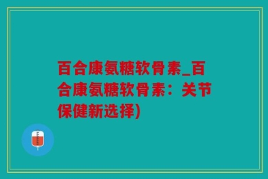 百合康氨糖软骨素_百合康氨糖软骨素：关节保健新选择)