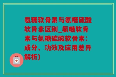 氨糖软骨素与氨糖硫酸软骨素区别_氨糖软骨素与氨糖硫酸软骨素：成分、功效及应用差异解析)