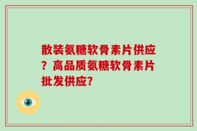 散装氨糖软骨素片供应？高品质氨糖软骨素片批发供应？