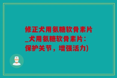 修正犬用氨糖软骨素片_犬用氨糖软骨素片：保护关节，增强活力)