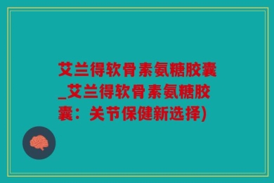 艾兰得软骨素氨糖胶囊_艾兰得软骨素氨糖胶囊：关节保健新选择)