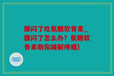 腰闪了吃氨糖软骨素_腰闪了怎么办？氨糖软骨素助你缓解疼痛)