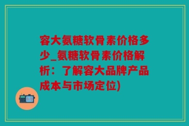 容大氨糖软骨素价格多少_氨糖软骨素价格解析：了解容大品牌产品成本与市场定位)