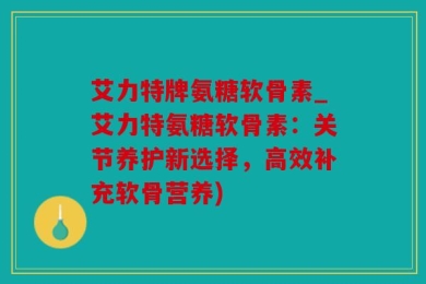 艾力特牌氨糖软骨素_艾力特氨糖软骨素：关节养护新选择，高效补充软骨营养)