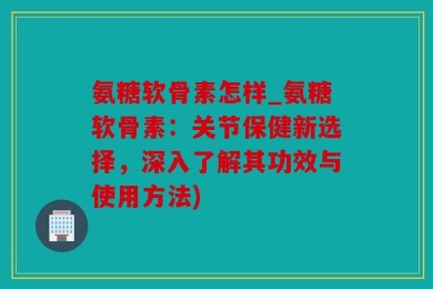 氨糖软骨素怎样_氨糖软骨素：关节保健新选择，深入了解其功效与使用方法)
