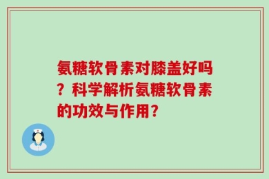 氨糖软骨素对膝盖好吗？科学解析氨糖软骨素的功效与作用？