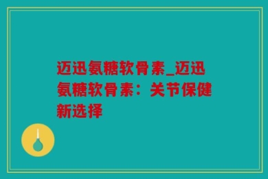 迈迅氨糖软骨素_迈迅氨糖软骨素：关节保健新选择