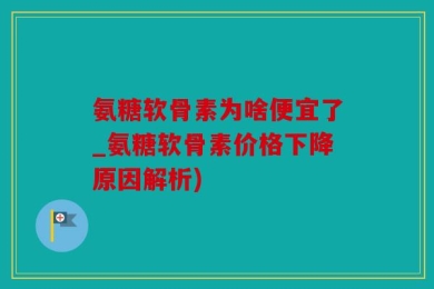 氨糖软骨素为啥便宜了_氨糖软骨素价格下降原因解析)