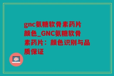 gnc氨糖软骨素药片颜色_GNC氨糖软骨素药片：颜色识别与品质保证