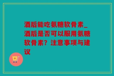 酒后能吃氨糖软骨素_酒后是否可以服用氨糖软骨素？注意事项与建议