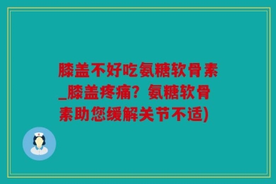 膝盖不好吃氨糖软骨素_膝盖疼痛？氨糖软骨素助您缓解关节不适)