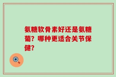 氨糖软骨素好还是氨糖葡？哪种更适合关节保健？