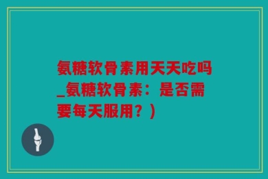 氨糖软骨素用天天吃吗_氨糖软骨素：是否需要每天服用？)