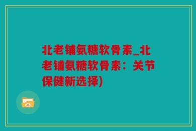 北老铺氨糖软骨素_北老铺氨糖软骨素：关节保健新选择)