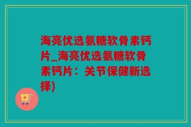 海亮优选氨糖软骨素钙片_海亮优选氨糖软骨素钙片：关节保健新选择)