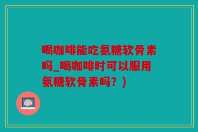 喝咖啡能吃氨糖软骨素吗_喝咖啡时可以服用氨糖软骨素吗？)