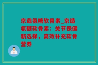 京造氨糖软骨素_京造氨糖软骨素：关节保健新选择，高效补充软骨营养