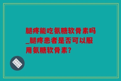 腿疼能吃氨糖软骨素吗_腿疼患者是否可以服用氨糖软骨素？