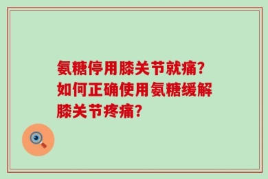 氨糖停用膝关节就痛？如何正确使用氨糖缓解膝关节疼痛？