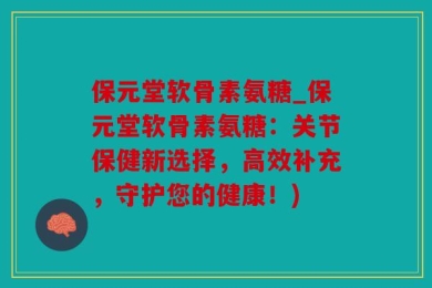 保元堂软骨素氨糖_保元堂软骨素氨糖：关节保健新选择，高效补充，守护您的健康！)