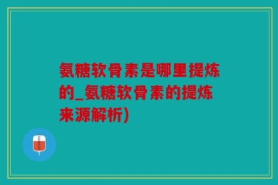 氨糖软骨素是哪里提炼的_氨糖软骨素的提炼来源解析)