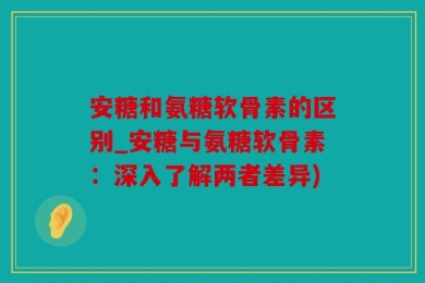 安糖和氨糖软骨素的区别_安糖与氨糖软骨素：深入了解两者差异)