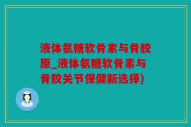 液体氨糖软骨素与骨胶原_液体氨糖软骨素与骨胶关节保健新选择)