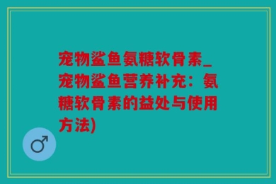 宠物鲨鱼氨糖软骨素_宠物鲨鱼营养补充：氨糖软骨素的益处与使用方法)
