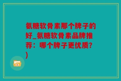 氨糖软骨素那个牌子的好_氨糖软骨素品牌推荐：哪个牌子更优质？)