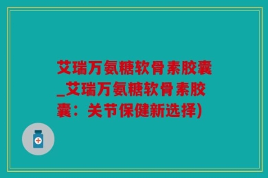 艾瑞万氨糖软骨素胶囊_艾瑞万氨糖软骨素胶囊：关节保健新选择)