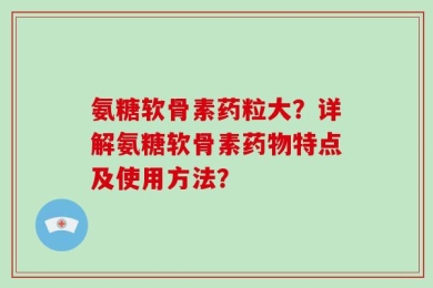氨糖软骨素药粒大？详解氨糖软骨素药物特点及使用方法？