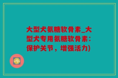 大型犬氨糖软骨素_大型犬专用氨糖软骨素：保护关节，增强活力)