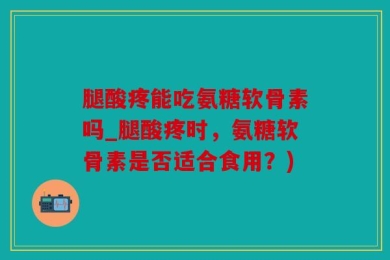 腿酸疼能吃氨糖软骨素吗_腿酸疼时，氨糖软骨素是否适合食用？)