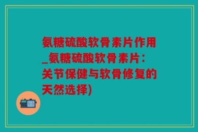 氨糖硫酸软骨素片作用_氨糖硫酸软骨素片：关节保健与软骨修复的天然选择)