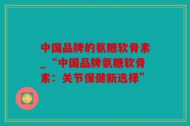 中国品牌的氨糖软骨素_“中国品牌氨糖软骨素：关节保健新选择”