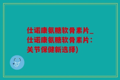 仕诺康氨糖软骨素片_仕诺康氨糖软骨素片：关节保健新选择)
