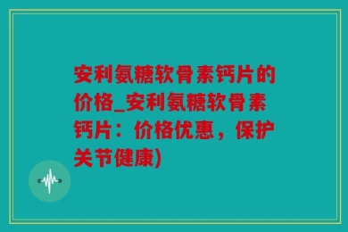 安利氨糖软骨素钙片的价格_安利氨糖软骨素钙片：价格优惠，保护关节健康)