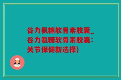 谷力氨糖软骨素胶囊_谷力氨糖软骨素胶囊：关节保健新选择)
