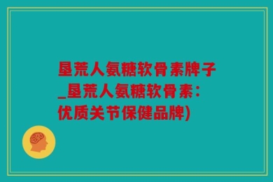 垦荒人氨糖软骨素牌子_垦荒人氨糖软骨素：优质关节保健品牌)