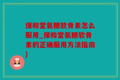 保和堂氨糖软骨素怎么服用_保和堂氨糖软骨素的正确服用方法指南)