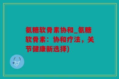 氨糖软骨素协和_氨糖软骨素：协和疗法，关节健康新选择)