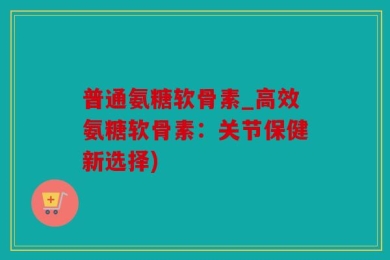 普通氨糖软骨素_高效氨糖软骨素：关节保健新选择)