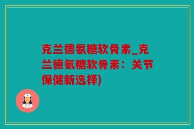 克兰德氨糖软骨素_克兰德氨糖软骨素：关节保健新选择)
