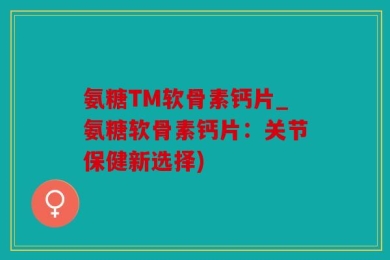 氨糖TM软骨素钙片_氨糖软骨素钙片：关节保健新选择)