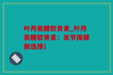叶丹氨糖软骨素_叶丹氨糖软骨素：关节保健新选择)