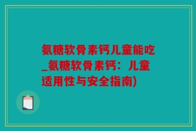 氨糖软骨素钙儿童能吃_氨糖软骨素钙：儿童适用性与安全指南)