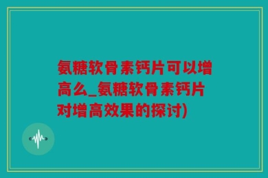 氨糖软骨素钙片可以增高么_氨糖软骨素钙片对增高效果的探讨)